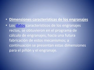 • Dimensiones características de los engranajes
• Los datos característicos de los engranajes
rectos, se obtuvieron en el programa de
cálculo de engranajes, hacia una futura
fabricación de estos mecanismos; a
continuación se presentan estas dimensiones
para el piñón y el engranaje.
 