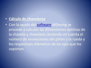 • Cálculo de chaveteros
• Con la ayuda del software MDesing se
procede a calcular las dimensiones óptimas de
la chaveta y chavetero, teniendo en cuenta el
número de revoluciones del piñón y la rueda y
los respectivos diámetros de los ejes que los
soportan.
 