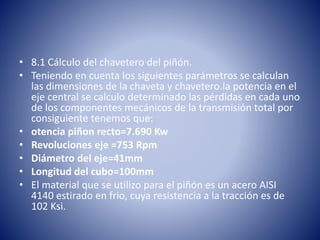 • 8.1 Cálculo del chavetero del piñón.
• Teniendo en cuenta los siguientes parámetros se calculan
las dimensiones de la chaveta y chavetero.la potencia en el
eje central se calculo determinado las pérdidas en cada uno
de los componentes mecánicos de la transmisión total por
consiguiente tenemos que:
• otencia piñon recto=7.690 Kw
• Revoluciones eje =753 Rpm
• Diámetro del eje=41mm
• Longitud del cubo=100mm
• El material que se utilizo para el piñón es un acero AISI
4140 estirado en frio, cuya resistencia a la tracción es de
102 Ksi.
 