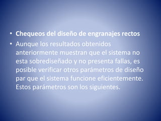 • Chequeos del diseño de engranajes rectos
• Aunque los resultados obtenidos
anteriormente muestran que el sistema no
esta sobrediseñado y no presenta fallas, es
posible verificar otros parámetros de diseño
par que el sistema funcione eficientemente.
Estos parámetros son los siguientes.
 