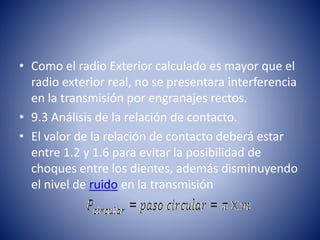 • Como el radio Exterior calculado es mayor que el
radio exterior real, no se presentara interferencia
en la transmisión por engranajes rectos.
• 9.3 Análisis de la relación de contacto.
• El valor de la relación de contacto deberá estar
entre 1.2 y 1.6 para evitar la posibilidad de
choques entre los dientes, además disminuyendo
el nivel de ruido en la transmisión
 