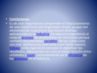 • Conclusiones
• Es de vital importancia comprender el funcionamiento
de una transmisión por engranajes rectos, ya que son
elementos de maquinaria que tienen diversas
aplicaciones en la industria, Se adquirió experiencia al
notar el proceso de diseño debe ser minucioso porque
contiene innumerables variables, de las cuales unas
son más satisfactorias que otras y por tanto nuestro
trabajo como ingenieros consiste en optimizar los
resultados, obteniendo con esto la mejor relación entre
utilidades y costo, incrementando así la eficiencia de
los procesos en la industria.
 
