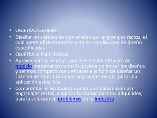 • OBJETIVO GENERAL
• Diseñar un sistema de transmisión por engranajes rectos, el
cual opere eficientemente para las condiciones de diseño
especificadas.
• OBJETIVOS ESPECÍFICOS
• Aprovechar las ventajas que ofrecen los software de
modelo matemático como Excel para optimizar los diseños
y ser mas competitivos y eficaces a la hora de diseñar un
sistema de transmisión por engranajes rectos, para una
aplicación especifica.
• Comprender el verdadero uso de una transmisión por
engranajes rectos, y aplicar los conocimientos adquiridos,
para la solución de problemas en la industria.
 