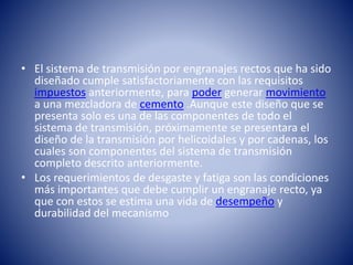 • El sistema de transmisión por engranajes rectos que ha sido
diseñado cumple satisfactoriamente con las requisitos
impuestos anteriormente, para poder generar movimiento
a una mezcladora de cemento .Aunque este diseño que se
presenta solo es una de las componentes de todo el
sistema de transmisión, próximamente se presentara el
diseño de la transmisión por helicoidales y por cadenas, los
cuales son componentes del sistema de transmisión
completo descrito anteriormente.
• Los requerimientos de desgaste y fatiga son las condiciones
más importantes que debe cumplir un engranaje recto, ya
que con estos se estima una vida de desempeño y
durabilidad del mecanismo
 