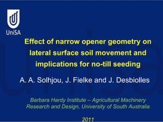 A. A. Solhjou, J. Fielke and J. Desbiolles Effect of narrow opener geometry on lateral surface soil movement and implications for no-till seeding Barbara Hardy Institute – Agricultural Machinery Research and Design, University of South Australia 2011 