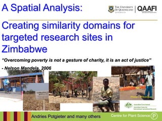 A Spatial Analysis:
Creating similarity domains for
targeted research sites in
Zimbabwe
“Overcoming poverty is not a gesture of charity, it is an act of justice”
- Nelson Mandela, 2006




                                                               Photos – D Rodriguez




              Andries Potgieter and many others
 