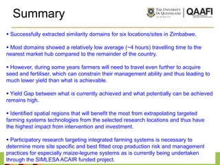 Summary
 Successfully extracted similarity domains for six locations/sites in Zimbabwe.

 Most domains showed a relatively low average (~4 hours) travelling time to the
nearest market hub compared to the remainder of the country.

 However, during some years farmers will need to travel even further to acquire
seed and fertiliser, which can constrain their management ability and thus leading to
much lower yield than what is achievable.

 Yield Gap between what is currently achieved and what potentially can be achieved
remains high.

 Identified spatial regions that will benefit the most from extrapolating targeted
farming systems technologies from the selected research locations and thus have
the highest impact from intervention and investment.

 Participatory research targeting integrated farming systems is necessary to
determine more site specific and best fitted crop production risk and management
practices for especially maize-legume systems as is currently being undertaken
through the SIMLESA ACAIR funded project.
 