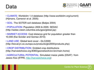 Data
• CLIMATE: Worldclim 1.4 database (http://www.worldclim.org/current)
(Hijmans, Cameron et al. 2005)
• SOIL: The SOTER soil database (Batjes 2004)
• POPULATION: Population 2000 & 2005: SEDAC
(http://sedac.ciesin.columbia.edu/gpw/global.jsp)
• MARKET ACCESS: Cost distance grid for population greater than
10,000 (Kai Sonder and Gomez 2010)
• LAND USE: Global land cover - GLC2000
(http://bioval.jrc.ec.europa.eu/products/glc2000/products.php)
• CROP DISTRIBUTION: Gridded crop distributions
(http://harvestchoice.org:8080/geonetwork/srv/en/main.home)
• AGRICULTURAL POTENTIAL: Simulated maize yields (DSAT) from
Jawoo Koo (IFPRI, http://harvestchoice.org)
 