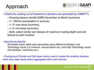 Approach
- Criteria for scaling out of locations to domains are (provided by CIMMYT):
     - Growing season rainfall (GSR) November to March (summer)
     - +/- 100mm precipitation in summer,
     - +/- 2o max temp (summer),
     - +/- 2o min temp (summer),
     - Soils: select similar soil classes of maximum rooting depth and soil
     texture to each location

- Agricultural potential
     Simulated maize yields were generated using difference between Low
     Technology inputs (LI) (manure, manual labour etc.) and High Technology inputs
     (HI) (fertiliser, machinery etc.)

- Overlaying of Climate and Soil layers where used to create the similarity domains
while other data inputs where aggregated within each domain
 