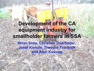 Development of the CA
  equipment industry for
smallholder farmers in SSA
 Brian Sims, Christian Thierfelder,
 Josef Kienzle, Theodor Friedrich
         and Amir Kassam
 