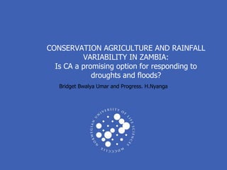 CONSERVATION AGRICULTURE AND RAINFALL
          VARIABILITY IN ZAMBIA:
  Is CA a promising option for responding to
             droughts and floods?
   Bridget Bwalya Umar and Progress. H.Nyanga
 
