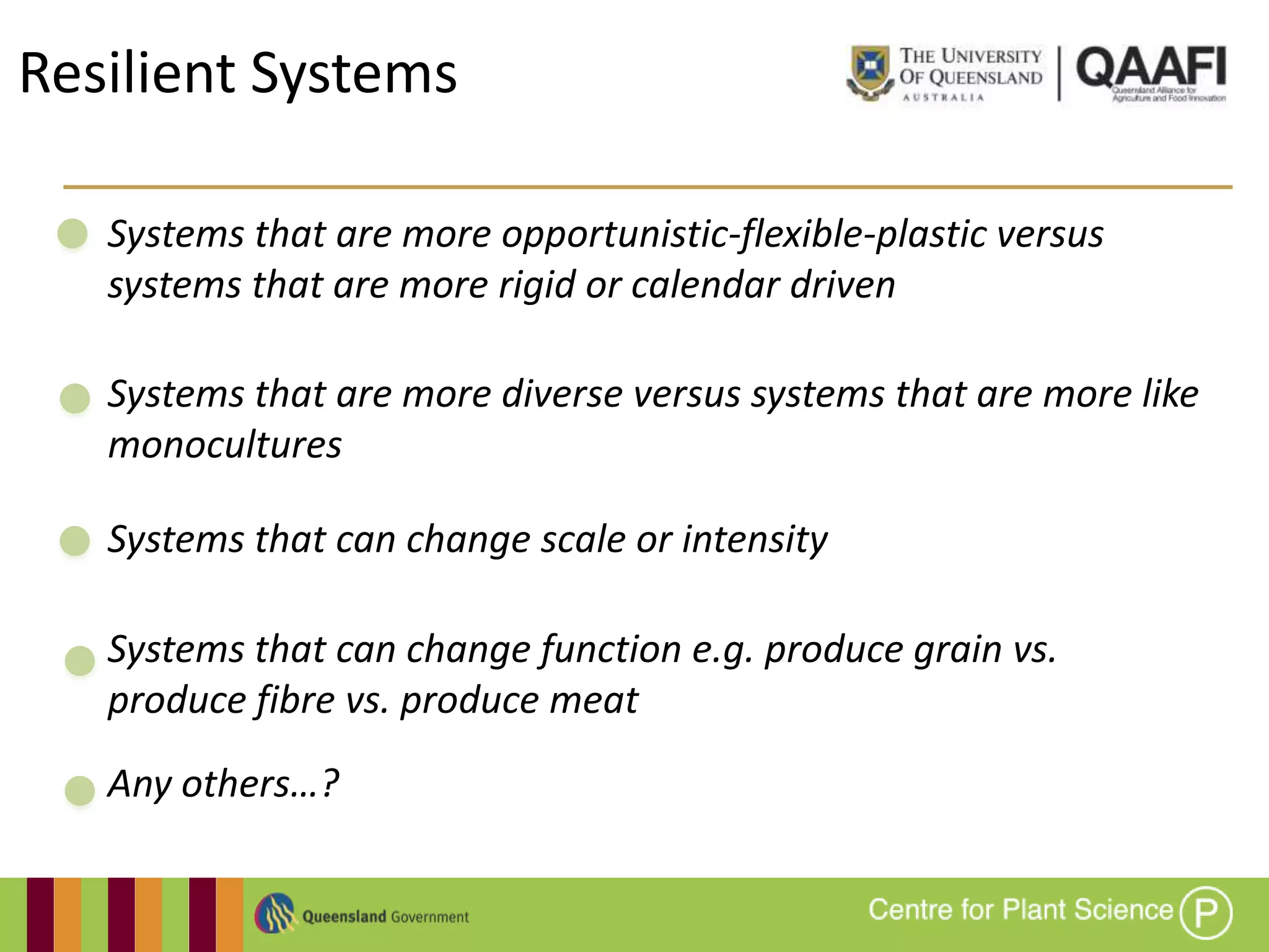 Resilient Systems

   Systems that are more opportunistic-flexible-plastic versus
   systems that are more rigid or calendar driven

   Systems that are more diverse versus systems that are more like
   monocultures

   Systems that can change scale or intensity

   Systems that can change function e.g. produce grain vs.
   produce fibre vs. produce meat
   Any others…?
 