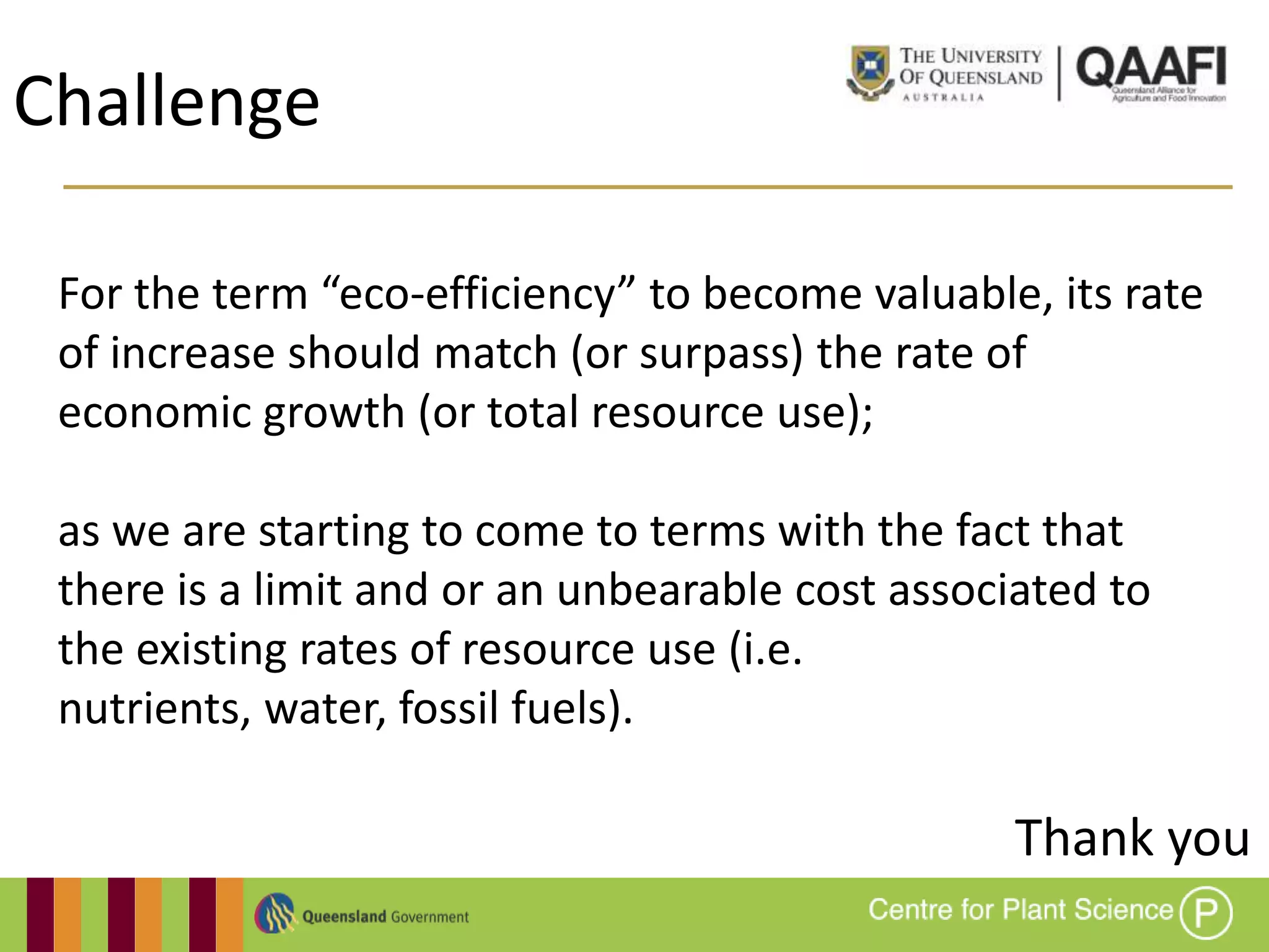 Challenge

 For the term “eco-efficiency” to become valuable, its rate
 of increase should match (or surpass) the rate of
 economic growth (or total resource use);

 as we are starting to come to terms with the fact that
 there is a limit and or an unbearable cost associated to
 the existing rates of resource use (i.e.
 nutrients, water, fossil fuels).

                                                  Thank you
 