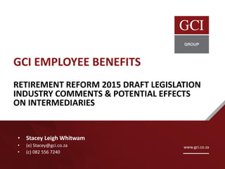 GCI EMPLOYEE BENEFITS
RETIREMENT REFORM 2015 DRAFT LEGISLATION
INDUSTRY COMMENTS & POTENTIAL EFFECTS
ON INTERMEDIARIES
• Stacey Leigh Whitwam
• (e) Stacey@gci.co.za
• (c) 082 556 7240
www.gci.co.za
 