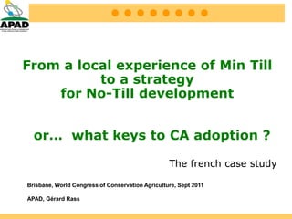 From a local experience of Min Till
          to a strategy
    for No-Till development


  or… what keys to CA adoption ?

                                                  The french case study

Brisbane, World Congress of Conservation Agriculture, Sept 2011

APAD, Gérard Rass
 