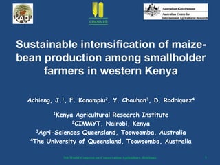 Sustainable intensification of maize-
bean production among smallholder
     farmers in western Kenya

  Achieng, J.1, F. Kanampiu2, Y. Chauhan3, D. Rodriquez4

          1Kenya Agricultural Research Institute
                2CIMMYT, Nairobi, Kenya

    3Agri-Sciences Queensland, Toowoomba, Australia

  4The University of Queensland, Toowoomba, Australia



             5th World Congress on Conservation Agriculture, Brisbane   1
 