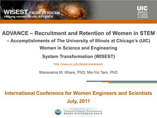 ADVANCE – Recruitment and Retention of Women in STEM
 – Accomplishments of The University of Illinois at Chicago’s (UIC)
                Women in Science and Engineering
                 System Transformation (WISEST)
                       http://www.uic.edu/depts/oaa/wisest/

                Manorama M. Khare, PhD; Mo-Yin Tam, PhD




International Conference for Women Engineers and Scientists
                                July, 2011
 