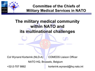 Committee of the Chiefs of
Military Medical Services in NATO

The military medical community
within NATO and
its multinational challenges

Col Wynand Korterink (NLD-A)

COMEDS Liaison Officer

NATO HQ, Brussels, Belgium
+32-2-707 9862

korterink.wynand@hq.nato.int

 
