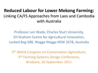 Reduced Labour for Lower Mekong Farming:
Linking CA/FS Approaches from Laos and Cambodia
                  with Australia

     Professor Len Wade, Charles Sturt University,
     EH Graham Centre for Agricultural Innovation,
  Locked Bag 588, Wagga Wagga NSW 2678, Australia

    5th World Congress on Conservation Agriculture,
        3rd Farming Systems Design Conference,
              Brisbane, 26 September 2011
 
