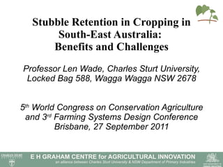 Stubble Retention in Cropping in South-East Australia:  Benefits and Challenges Professor Len Wade, Charles Sturt University, Locked Bag 588, Wagga Wagga NSW 2678 5 th  World Congress on Conservation Agriculture and 3 rd  Farming Systems Design Conference Brisbane, 27 September 2011 