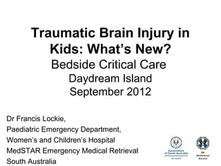 Traumatic Brain Injury in
Kids: What’s New?
Bedside Critical Care
Daydream Island
September 2012
Dr Francis Lockie,
Paediatric Emergency Department,
Women’s and Children’s Hospital
MedSTAR Emergency Medical Retrieval
South Australia
 
