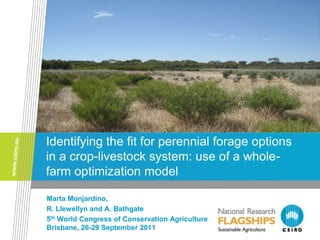 Identifying the fit for perennial forage options
in a crop-livestock system: use of a whole-
farm optimization model

Marta Monjardino,
R. Llewellyn and A. Bathgate
5th World Congress of Conservation Agriculture
Brisbane, 26-29 September 2011
 