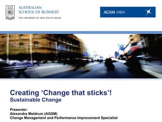 Creating ‘Change that sticks’! Sustainable Change Presenter:  Alexandra Meldrum (AGSM) Change Management and Performance Improvement Specialist 