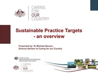 Sustainable Practice Targets - an overview Presented by: Dr Michele Barson,  Science Adviser to Caring for our Country 