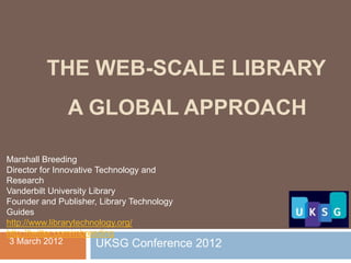 THE WEB-SCALE LIBRARY
             A GLOBAL APPROACH

Marshall Breeding
Director for Innovative Technology and
Research
Vanderbilt University Library
Founder and Publisher, Library Technology
Guides
http://www.librarytechnology.org/
http://twitter.com/mbreeding
 3 March 2012           UKSG Conference     2012
 