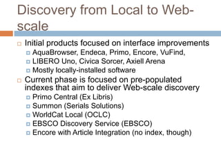 Discovery from Local to Web-
scale
   Initial products focused on interface improvements
     AquaBrowser, Endeca, Primo, Encore, VuFind,
     LIBERO Uno, Civica Sorcer, Axiell Arena
     Mostly locally-installed software
   Current phase is focused on pre-populated
    indexes that aim to deliver Web-scale discovery
     Primo Central (Ex Libris)
     Summon (Serials Solutions)
     WorldCat Local (OCLC)
     EBSCO Discovery Service (EBSCO)
     Encore with Article Integration (no index, though)
 