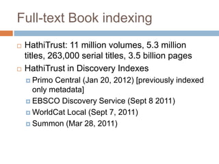 Full-text Book indexing
   HathiTrust: 11 million volumes, 5.3 million
    titles, 263,000 serial titles, 3.5 billion pages
   HathiTrust in Discovery Indexes
     Primo Central (Jan 20, 2012) [previously indexed
      only metadata]
     EBSCO Discovery Service (Sept 8 2011)

     WorldCat Local (Sept 7, 2011)

     Summon (Mar 28, 2011)
 