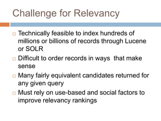Challenge for Relevancy
   Technically feasible to index hundreds of
    millions or billions of records through Lucene
    or SOLR
   Difficult to order records in ways that make
    sense
   Many fairly equivalent candidates returned for
    any given query
   Must rely on use-based and social factors to
    improve relevancy rankings
 