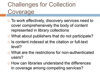 Challenges for Collection
Coverage
   To work effectively, discovery services need to
    cover comprehensively the body of content
    represented in library collections
   What about publishers that do not participate?
   Is content indexed at the citation or full-text
    level?
   What are the restrictions for non-authenticated
    users?
   How can libraries understand the differences
    in coverage among competing services?
 