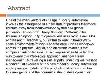 Abstract
One of the main vectors of change in library automation
involves the emergence of a new slate of products that move
libraries away from locally-housed systems to global
platforms. These new Library Services Platforms offer
libraries an opportunity to operate less in self-contained silos
of data and functionality, but rather to work in broad Web-
scale environments of highly shared data, unified workflows
across the physical, digital, and electronic materials that
comprise their collections. Discovery services have led the
way toward this Web-scale approach and now library
management is travelling a similar path. Breeding will present
a conceptual overview of this new model of library automation
and a practical update on the products and services within
this new genre and their current status of development or
 