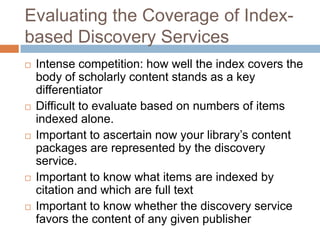 Evaluating the Coverage of Index-
based Discovery Services
   Intense competition: how well the index covers the
    body of scholarly content stands as a key
    differentiator
   Difficult to evaluate based on numbers of items
    indexed alone.
   Important to ascertain now your library’s content
    packages are represented by the discovery
    service.
   Important to know what items are indexed by
    citation and which are full text
   Important to know whether the discovery service
    favors the content of any given publisher
 