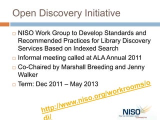 Open Discovery Initiative
   NISO Work Group to Develop Standards and
    Recommended Practices for Library Discovery
    Services Based on Indexed Search
   Informal meeting called at ALA Annual 2011
   Co-Chaired by Marshall Breeding and Jenny
    Walker
   Term: Dec 2011 – May 2013
 