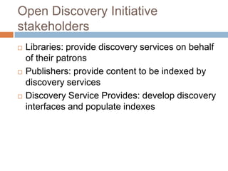 Open Discovery Initiative
stakeholders
   Libraries: provide discovery services on behalf
    of their patrons
   Publishers: provide content to be indexed by
    discovery services
   Discovery Service Provides: develop discovery
    interfaces and populate indexes
 