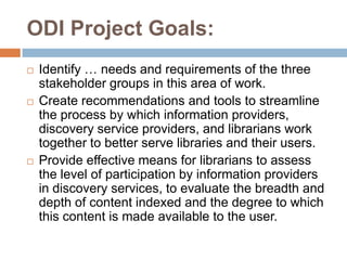 ODI Project Goals:
   Identify … needs and requirements of the three
    stakeholder groups in this area of work.
   Create recommendations and tools to streamline
    the process by which information providers,
    discovery service providers, and librarians work
    together to better serve libraries and their users.
   Provide effective means for librarians to assess
    the level of participation by information providers
    in discovery services, to evaluate the breadth and
    depth of content indexed and the degree to which
    this content is made available to the user.
 
