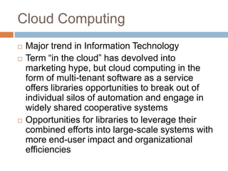 Cloud Computing
   Major trend in Information Technology
   Term “in the cloud” has devolved into
    marketing hype, but cloud computing in the
    form of multi-tenant software as a service
    offers libraries opportunities to break out of
    individual silos of automation and engage in
    widely shared cooperative systems
   Opportunities for libraries to leverage their
    combined efforts into large-scale systems with
    more end-user impact and organizational
    efficiencies
 