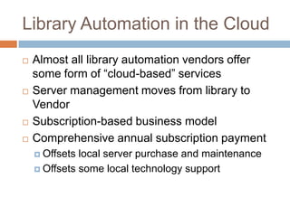 Library Automation in the Cloud
   Almost all library automation vendors offer
    some form of “cloud-based” services
   Server management moves from library to
    Vendor
   Subscription-based business model
   Comprehensive annual subscription payment
     Offsets local server purchase and maintenance
     Offsets some local technology support
 