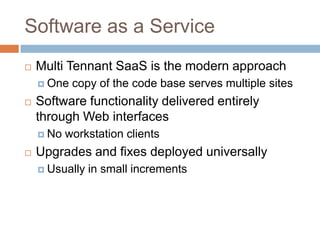 Software as a Service
   Multi Tennant SaaS is the modern approach
     One   copy of the code base serves multiple sites
   Software functionality delivered entirely
    through Web interfaces
     No   workstation clients
   Upgrades and fixes deployed universally
     Usually   in small increments
 