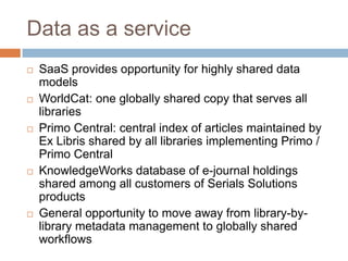 Data as a service
   SaaS provides opportunity for highly shared data
    models
   WorldCat: one globally shared copy that serves all
    libraries
   Primo Central: central index of articles maintained by
    Ex Libris shared by all libraries implementing Primo /
    Primo Central
   KnowledgeWorks database of e-journal holdings
    shared among all customers of Serials Solutions
    products
   General opportunity to move away from library-by-
    library metadata management to globally shared
    workflows
 