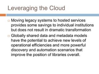 Leveraging the Cloud
   Moving legacy systems to hosted services
    provides some savings to individual institutions
    but does not result in dramatic transformation
   Globally shared data and metadata models
    have the potential to achieve new levels of
    operational efficiencies and more powerful
    discovery and automation scenarios that
    improve the position of libraries overall.
 