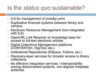 Is the status quo sustainable?
   ILS for management of (mostly) print
   Duplicative financial systems between library and
    campus
   Electronic Resource Management (non-integrated
    with ILS)
   OpenURL Link Resolver w/ knowledge base for
    access to full-text electronic articles
   Digital Collections Management platforms
    (CONTENTdm, DigiTool, etc.)
   Institutional Repositories (DSpace, Fedora, etc.)
   Discovery-layer services for broader access to library
    collections
   No effective integration services / interoperability
    among disconnected systems, non-aligned metadata
    schemes
 