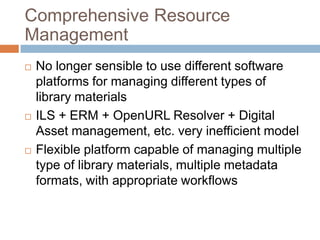 Comprehensive Resource
Management
   No longer sensible to use different software
    platforms for managing different types of
    library materials
   ILS + ERM + OpenURL Resolver + Digital
    Asset management, etc. very inefficient model
   Flexible platform capable of managing multiple
    type of library materials, multiple metadata
    formats, with appropriate workflows
 