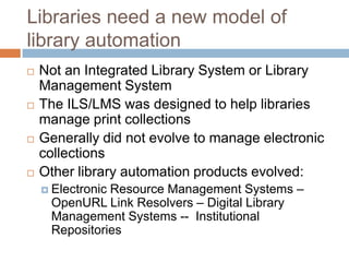 Libraries need a new model of
library automation
   Not an Integrated Library System or Library
    Management System
   The ILS/LMS was designed to help libraries
    manage print collections
   Generally did not evolve to manage electronic
    collections
   Other library automation products evolved:
               Resource Management Systems –
     Electronic
     OpenURL Link Resolvers – Digital Library
     Management Systems -- Institutional
     Repositories
 