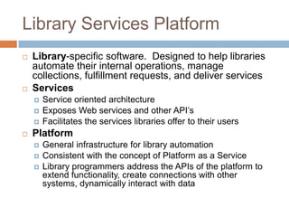 Library Services Platform
   Library-specific software. Designed to help libraries
    automate their internal operations, manage
    collections, fulfillment requests, and deliver services
   Services
       Service oriented architecture
       Exposes Web services and other API’s
       Facilitates the services libraries offer to their users
   Platform
       General infrastructure for library automation
       Consistent with the concept of Platform as a Service
       Library programmers address the APIs of the platform to
        extend functionality, create connections with other
        systems, dynamically interact with data
 