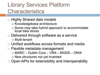 Library Services Platform
Characteristics
   Highly Shared data models
     Knowledgebase architecture
     Some may take hybrid approach to accommodate
      local data stores
   Delivered through software as a service
       Multi-tenant
   Unified workflows across formats and media
   Flexible metadata management
     MARC – Dublin Core – VRA – MODS – ONIX
     New structures not yet invented
   Open APIs for extensibility and interoperability
 