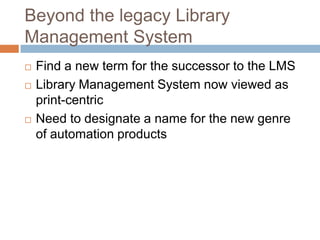 Beyond the legacy Library
Management System
   Find a new term for the successor to the LMS
   Library Management System now viewed as
    print-centric
   Need to designate a name for the new genre
    of automation products
 