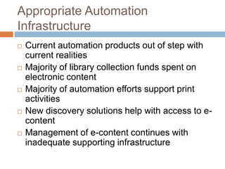 Appropriate Automation
Infrastructure
   Current automation products out of step with
    current realities
   Majority of library collection funds spent on
    electronic content
   Majority of automation efforts support print
    activities
   New discovery solutions help with access to e-
    content
   Management of e-content continues with
    inadequate supporting infrastructure
 